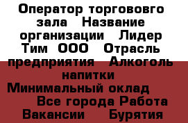 Оператор торгововго зала › Название организации ­ Лидер Тим, ООО › Отрасль предприятия ­ Алкоголь, напитки › Минимальный оклад ­ 26 000 - Все города Работа » Вакансии   . Бурятия респ.